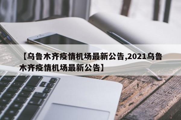 【乌鲁木齐疫情机场最新公告,2021乌鲁木齐疫情机场最新公告】