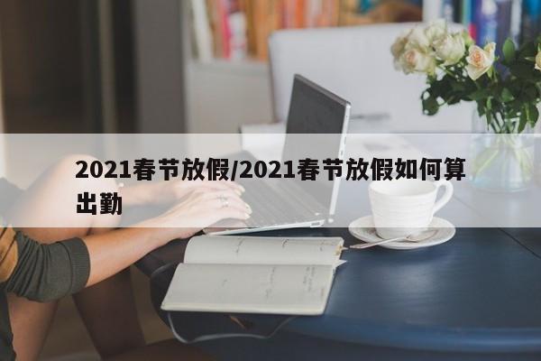 2021春节放假/2021春节放假如何算出勤