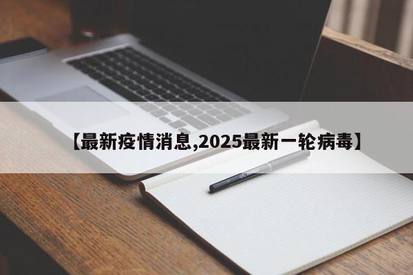 【最新疫情消息,2025最新一轮病毒】