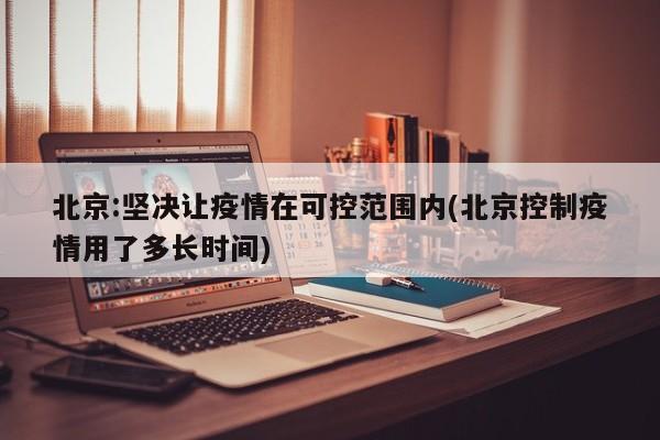 北京:坚决让疫情在可控范围内(北京控制疫情用了多长时间)
