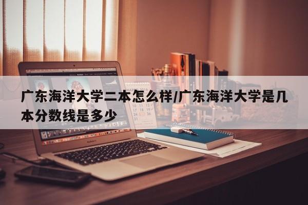 广东海洋大学二本怎么样/广东海洋大学是几本分数线是多少