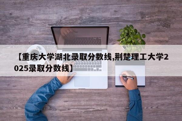 【重庆大学湖北录取分数线,荆楚理工大学2025录取分数线】