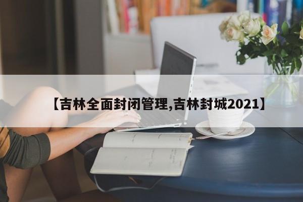 【吉林全面封闭管理,吉林封城2021】