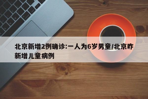 北京新增2例确诊:一人为6岁男童/北京昨新增儿童病例
