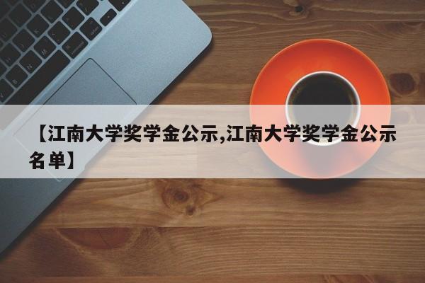 【江南大学奖学金公示,江南大学奖学金公示名单】