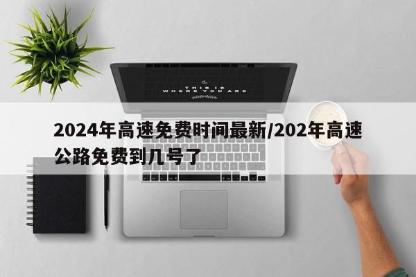2024年高速免费时间最新/202年高速公路免费到几号了