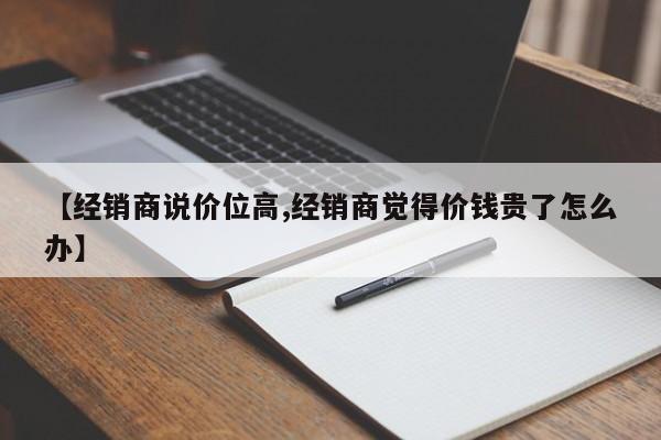 【经销商说价位高,经销商觉得价钱贵了怎么办】