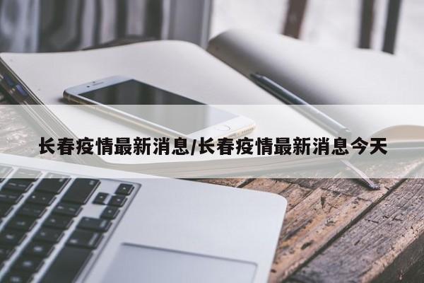 长春疫情最新消息/长春疫情最新消息今天