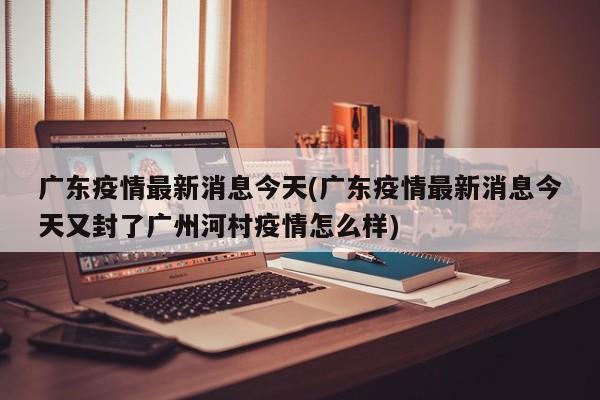 广东疫情最新消息今天(广东疫情最新消息今天又封了广州河村疫情怎么样)