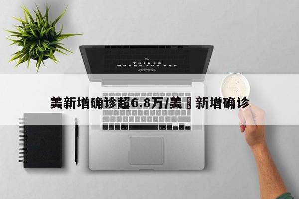 美新增确诊超6.8万/美囯新增确诊