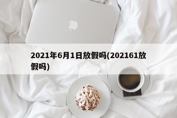 2021年6月1日放假吗(202161放假吗)