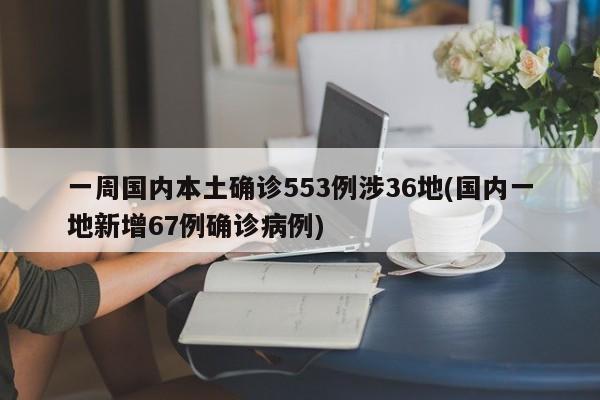 一周国内本土确诊553例涉36地(国内一地新增67例确诊病例)