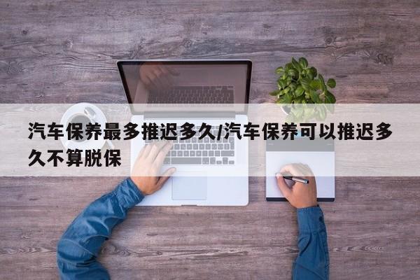 汽车保养最多推迟多久/汽车保养可以推迟多久不算脱保