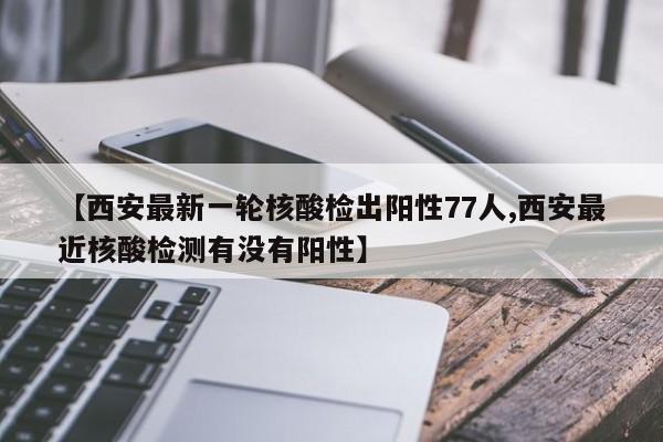 【西安最新一轮核酸检出阳性77人,西安最近核酸检测有没有阳性】