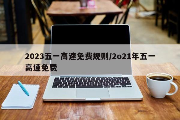 2023五一高速免费规则/2o21年五一高速免费