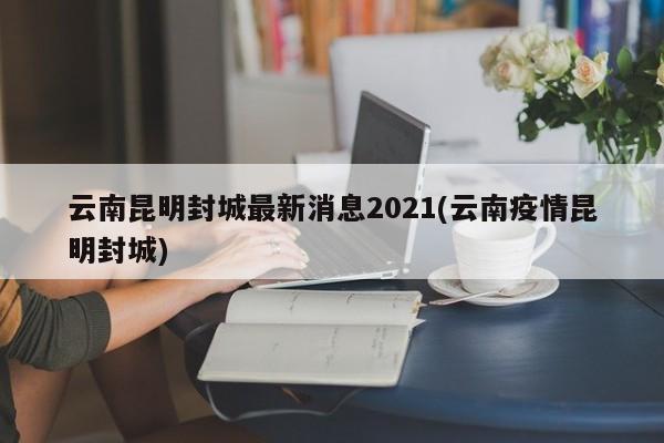 云南昆明封城最新消息2021(云南疫情昆明封城)