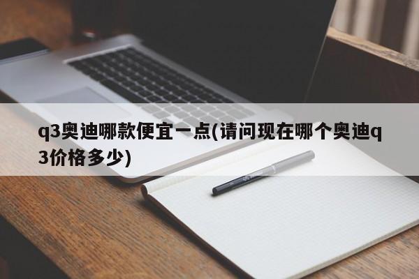 q3奥迪哪款便宜一点(请问现在哪个奥迪q3价格多少)