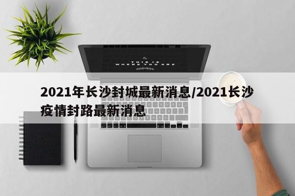 2021年长沙封城最新消息/2021长沙疫情封路最新消息